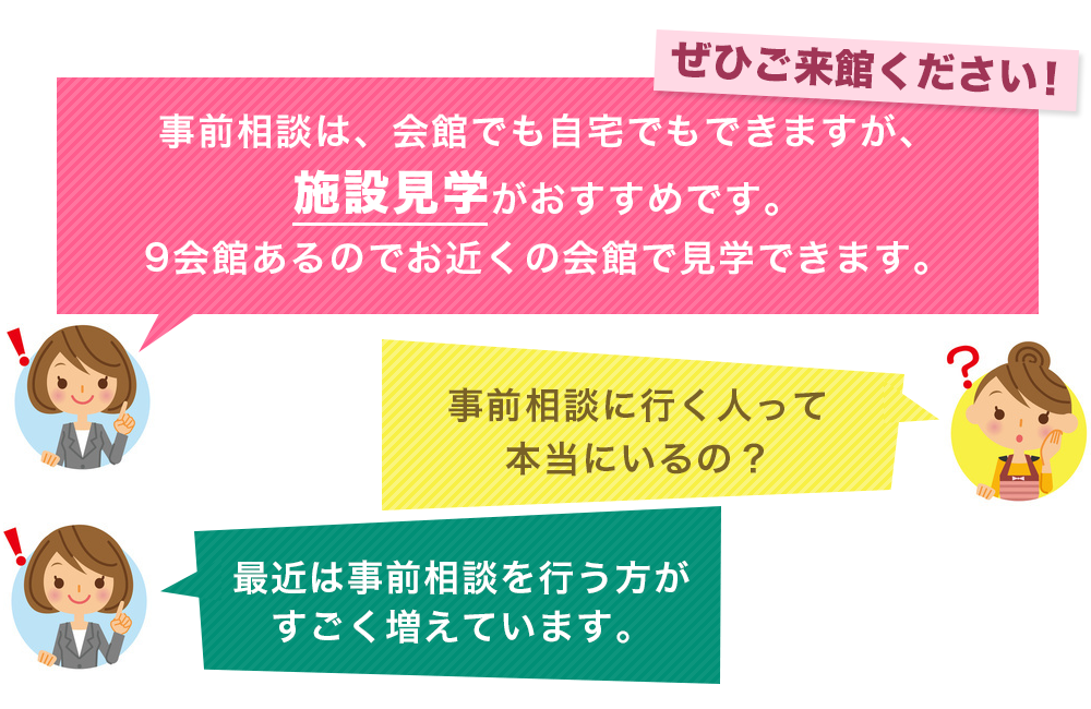 ぜひご相談ください。事前相談は、会館でも自宅でもできますが、施設見学がおすすめです。9会館あるのでお近くの会館で見学できます。